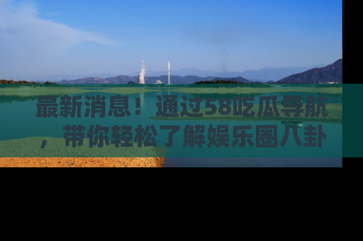最新消息！通过58吃瓜导航，带你轻松了解娱乐圈八卦动态！