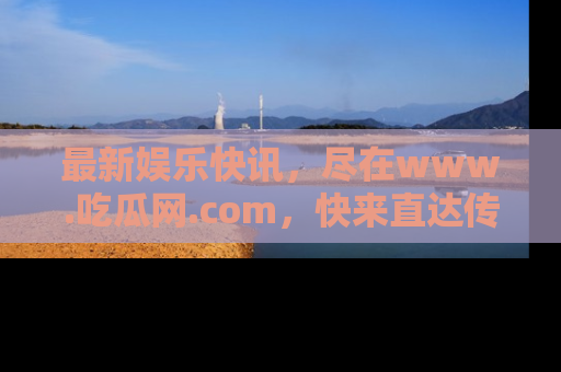 最新娱乐快讯，尽在www.吃瓜网.com，快来直达传送门收获惊喜吧！